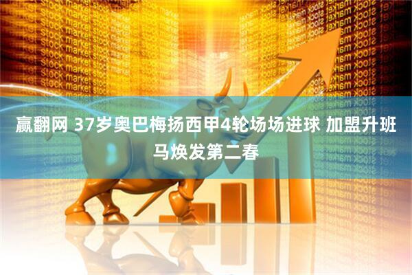 赢翻网 37岁奥巴梅扬西甲4轮场场进球 加盟升班马焕发第二春