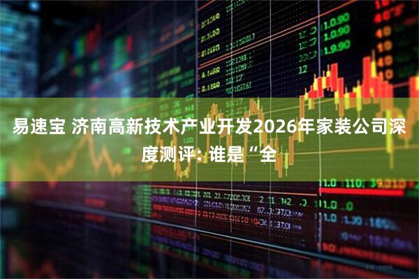 易速宝 济南高新技术产业开发2026年家装公司深度测评: 谁是“全