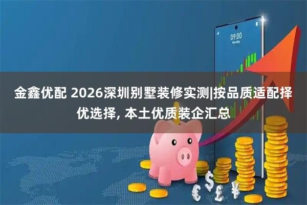 金鑫优配 2026深圳别墅装修实测|按品质适配择优选择, 本土优质装企汇总
