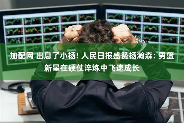 加配网 出息了小杨! 人民日报盛赞杨瀚森: 男篮新星在硬仗淬炼中飞速成长