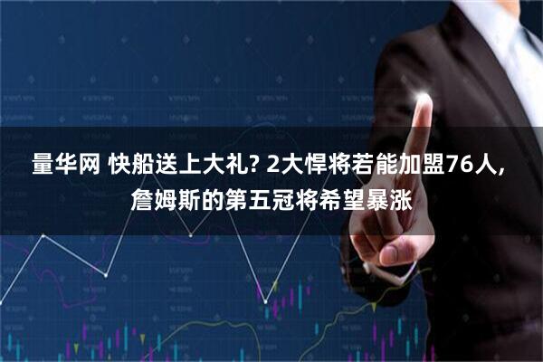 量华网 快船送上大礼? 2大悍将若能加盟76人, 詹姆斯的第五冠将希望暴涨