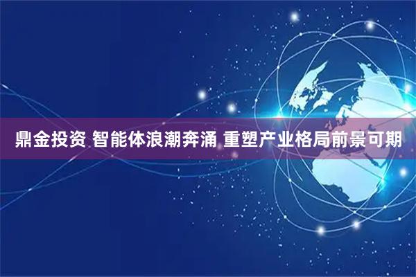 鼎金投资 智能体浪潮奔涌 重塑产业格局前景可期