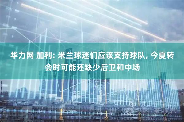 华力网 加利: 米兰球迷们应该支持球队, 今夏转会时可能还缺少后卫和中场