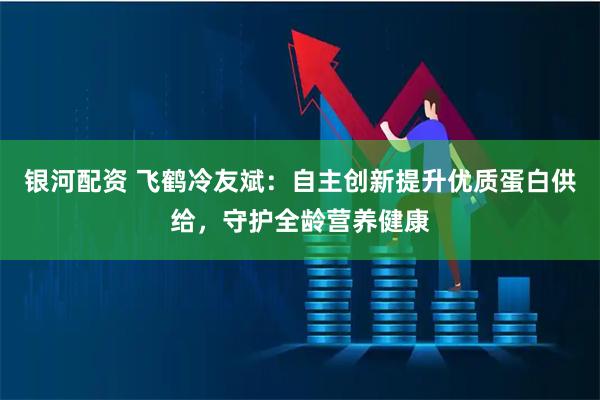 银河配资 飞鹤冷友斌：自主创新提升优质蛋白供给，守护全龄营养健康