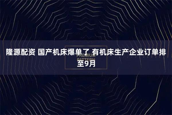 隆源配资 国产机床爆单了 有机床生产企业订单排至9月