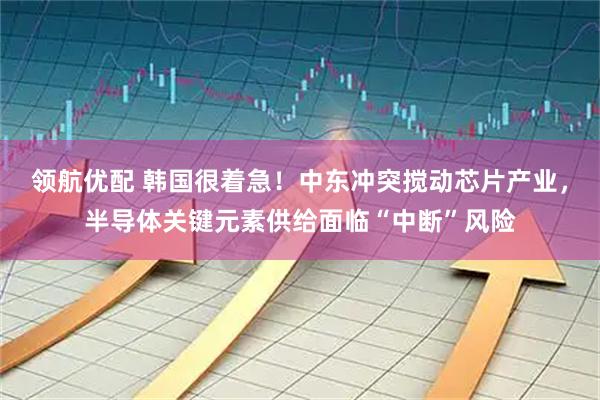 领航优配 韩国很着急！中东冲突搅动芯片产业，半导体关键元素供给面临“中断”风险