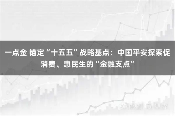 一点金 锚定“十五五”战略基点:中国平安探索促消费、惠民生的“金融支点”