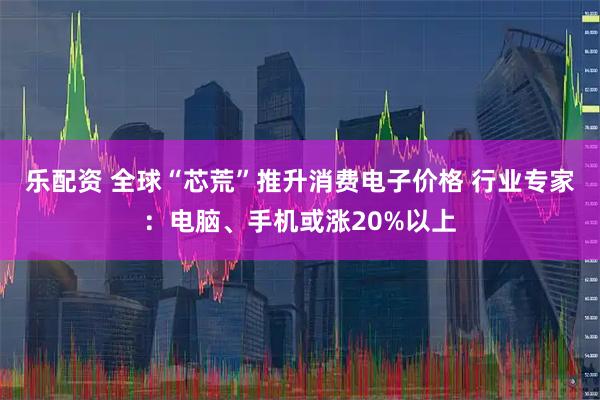 乐配资 全球“芯荒”推升消费电子价格 行业专家：电脑、手机或涨20%以上