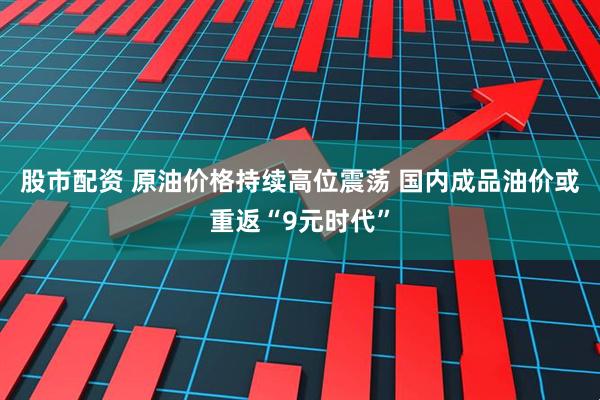 股市配资 原油价格持续高位震荡 国内成品油价或重返“9元时代”