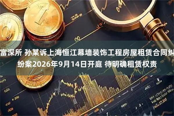富深所 孙某诉上海恒江幕墙装饰工程房屋租赁合同纠纷案2026年9月14日开庭 待明确租赁权责