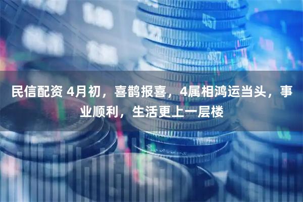 民信配资 4月初,喜鹊报喜,4属相鸿运当头,事业顺利,生活更上一层楼