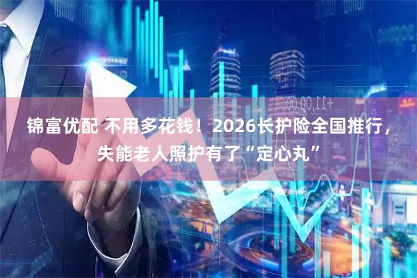 锦富优配 不用多花钱！2026长护险全国推行，失能老人照护有了“定心丸”
