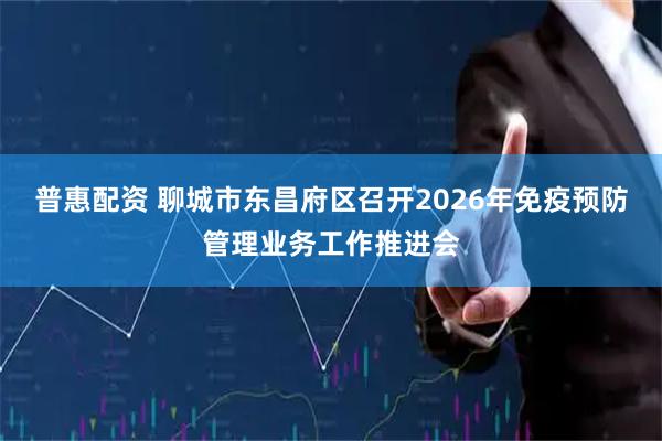 普惠配资 聊城市东昌府区召开2026年免疫预防管理业务工作推进会