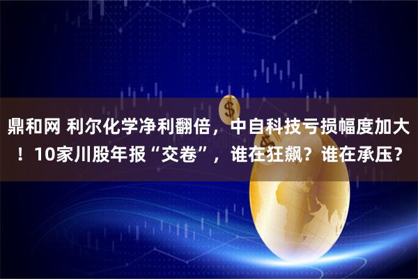 鼎和网 利尔化学净利翻倍，中自科技亏损幅度加大！10家川股年报“交卷”，谁在狂飙？谁在承压？