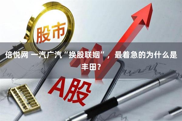 倍悦网 一汽广汽“换股联姻”，最着急的为什么是丰田？