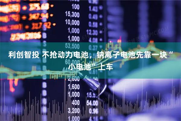 利创智投 不抢动力电池，钠离子电池先靠一块“小电池”上车