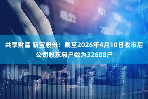 共享财富 新宝股份：截至2026年4月10日收市后公司股东总户数为32608户
