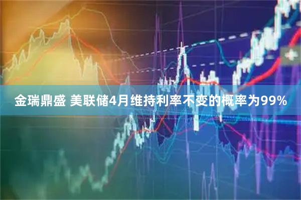 金瑞鼎盛 美联储4月维持利率不变的概率为99%