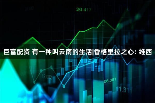 巨富配资 有一种叫云南的生活|香格里拉之心: 维西