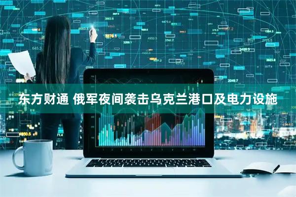 东方财通 俄军夜间袭击乌克兰港口及电力设施