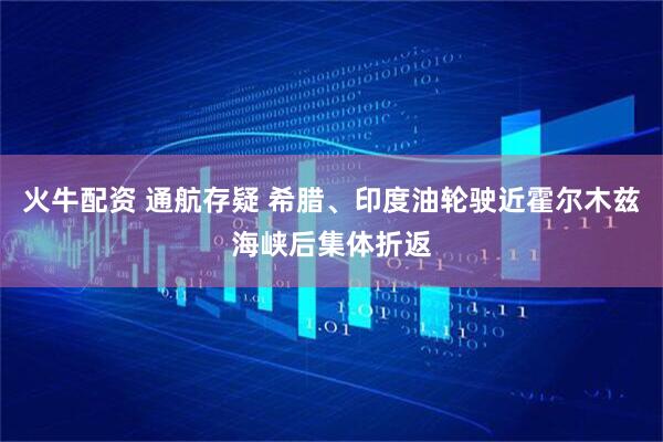 火牛配资 通航存疑 希腊、印度油轮驶近霍尔木兹海峡后集体折返