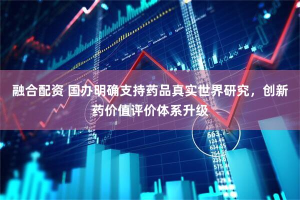 融合配资 国办明确支持药品真实世界研究，创新药价值评价体系升级
