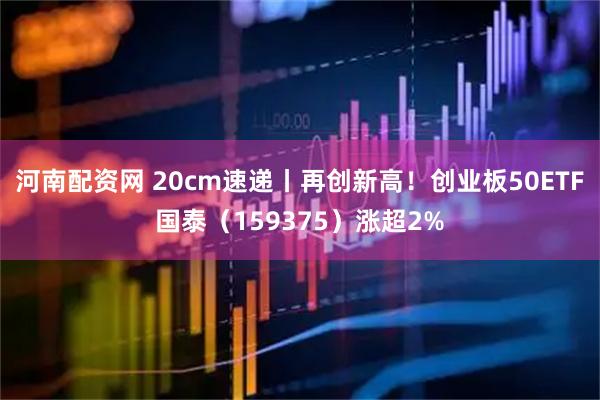 河南配资网 20cm速递丨再创新高！创业板50ETF国泰（159375）涨超2%