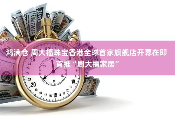 鸿满仓 周大福珠宝香港全球首家旗舰店开幕在即 首推“周大福家居”