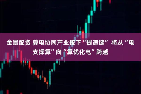 金景配资 算电协同产业按下“提速键” 将从“电支撑算”向“算优化电”跨越