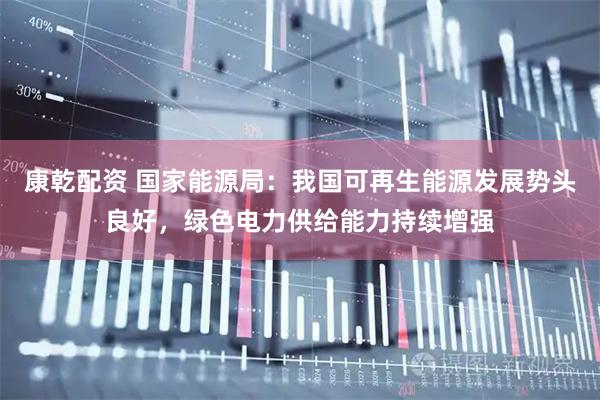 康乾配资 国家能源局：我国可再生能源发展势头良好，绿色电力供给能力持续增强