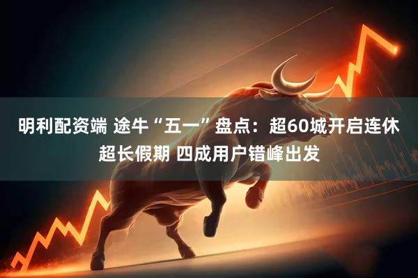 明利配资端 途牛“五一”盘点：超60城开启连休超长假期 四成用户错峰出发