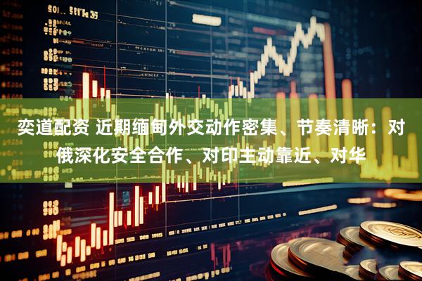 奕道配资 近期缅甸外交动作密集、节奏清晰：对俄深化安全合作、对印主动靠近、对华