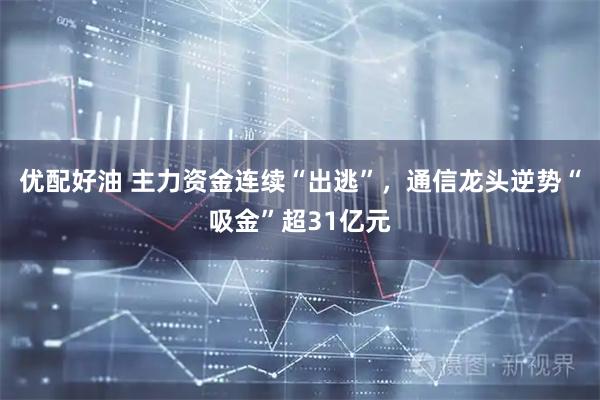 优配好油 主力资金连续“出逃”,通信龙头逆势“吸金”超31亿元