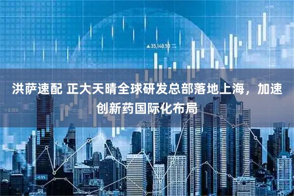 洪萨速配 正大天晴全球研发总部落地上海,加速创新药国际化布局