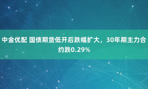 中金优配 国债期货低开后跌幅扩大，30年期主力合约跌0.29%