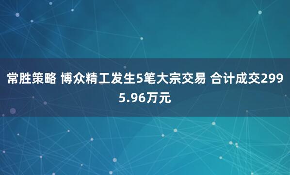 常胜策略 博众精工发生5笔大宗交易 合计成交2995.96万元
