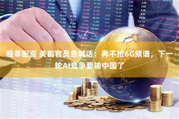 股莘配资 美前官员急喊话：再不抢6G频谱，下一轮AI竞争要输中国了