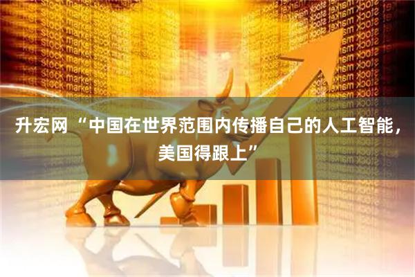 升宏网 “中国在世界范围内传播自己的人工智能，美国得跟上”