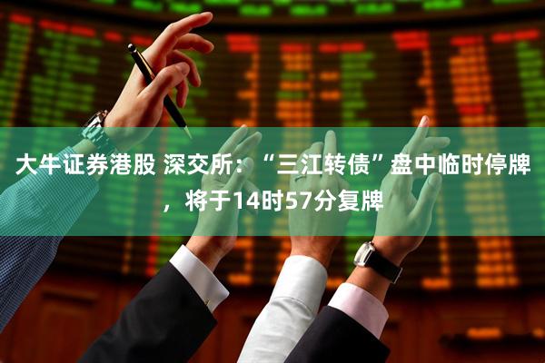 大牛证券港股 深交所：“三江转债”盘中临时停牌，将于14时57分复牌