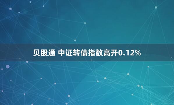 贝股通 中证转债指数高开0.12%