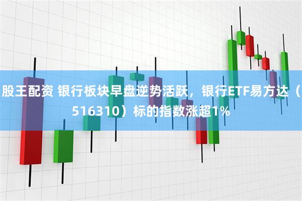 股王配资 银行板块早盘逆势活跃，银行ETF易方达（516310）标的指数涨超1%