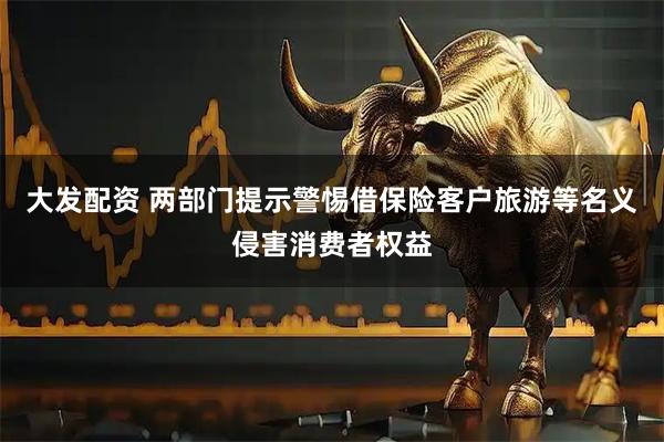 大发配资 两部门提示警惕借保险客户旅游等名义侵害消费者权益