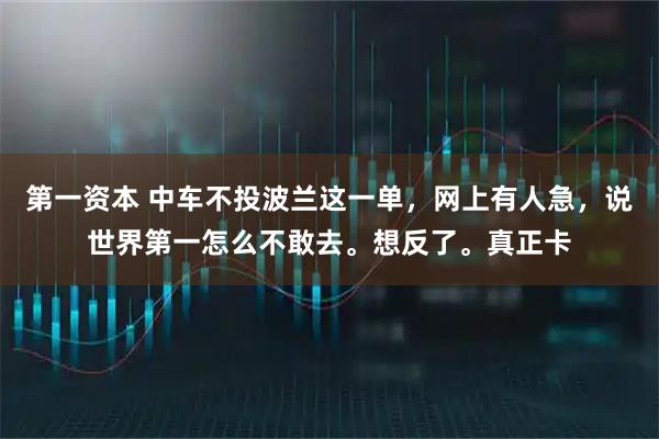 第一资本 中车不投波兰这一单，网上有人急，说世界第一怎么不敢去。想反了。真正卡