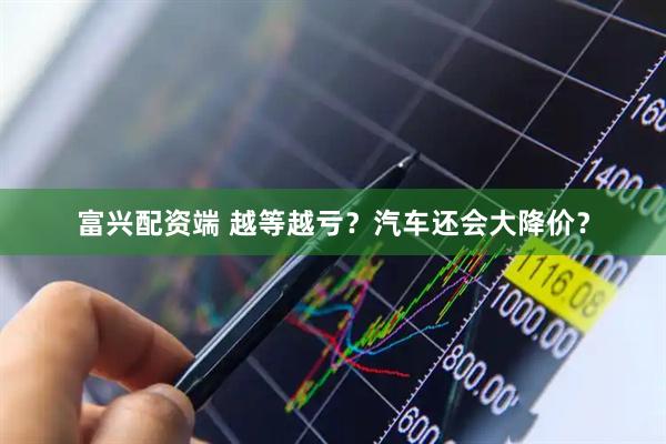 富兴配资端 越等越亏？汽车还会大降价？