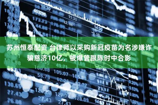 苏州恒泰配资 台律师以采购新冠疫苗为名涉嫌诈骗慈济10亿，被爆曾跟陈时中合影