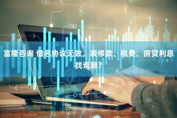 富隆咨询 借名协议无效，装修款、税费、房贷利息找谁赔？