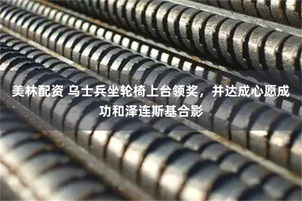 美林配资 乌士兵坐轮椅上台领奖，并达成心愿成功和泽连斯基合影