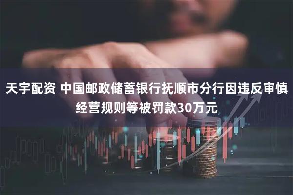 天宇配资 中国邮政储蓄银行抚顺市分行因违反审慎经营规则等被罚款30万元