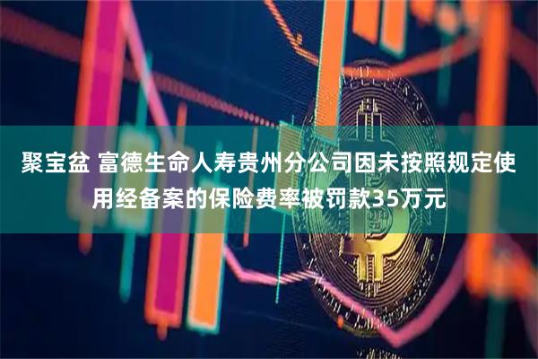 聚宝盆 富德生命人寿贵州分公司因未按照规定使用经备案的保险费率被罚款35万元